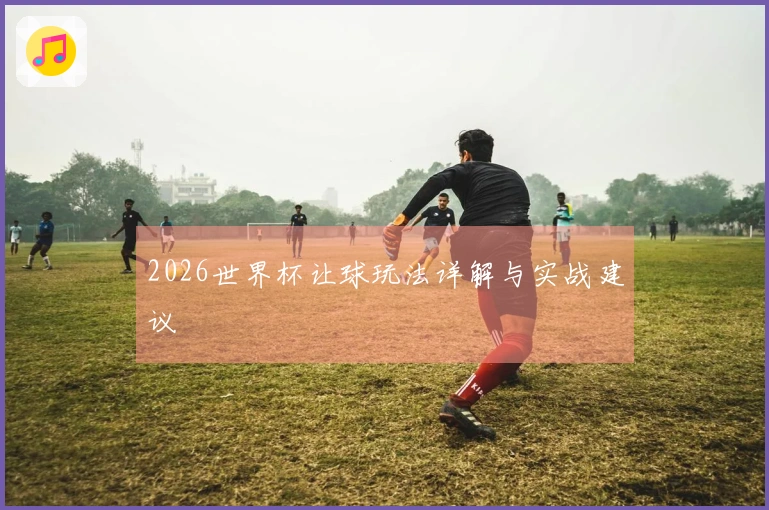 2026世界杯让球玩法详解与实战建议